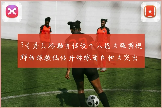 5号秀瓦格勒自信谈个人能力强调视野传球被低估并称球商自控力突出