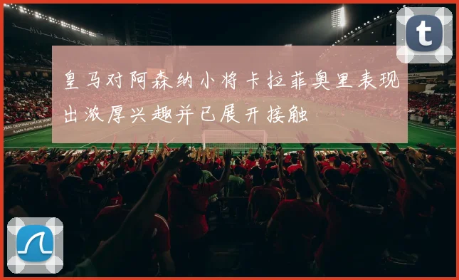 皇马对阿森纳小将卡拉菲奥里表现出浓厚兴趣并已展开接触
