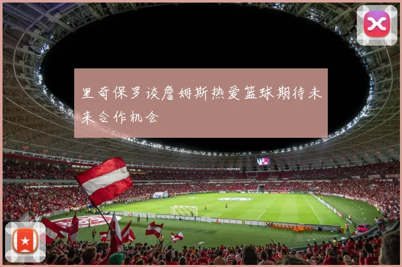 里奇保罗谈詹姆斯热爱篮球期待未来合作机会