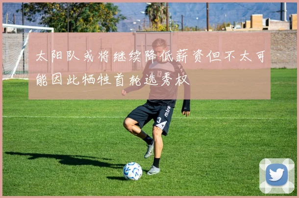 太阳队或将继续降低薪资但不太可能因此牺牲首轮选秀权