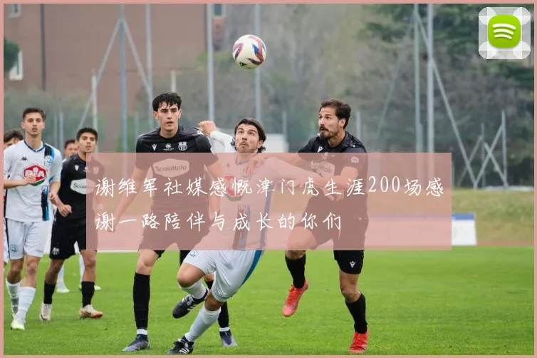 谢维军社媒感慨津门虎生涯200场感谢一路陪伴与成长的你们