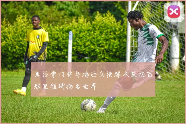 库拉索门将与梅西交换球衣庆祝百球里程碑扬名世界