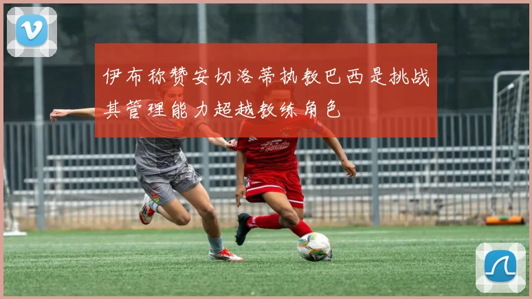 伊布称赞安切洛蒂执教巴西是挑战其管理能力超越教练角色