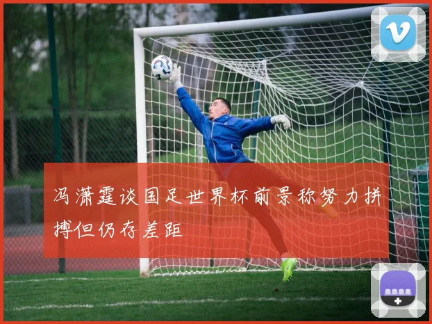 冯潇霆谈国足世界杯前景称努力拼搏但仍存差距