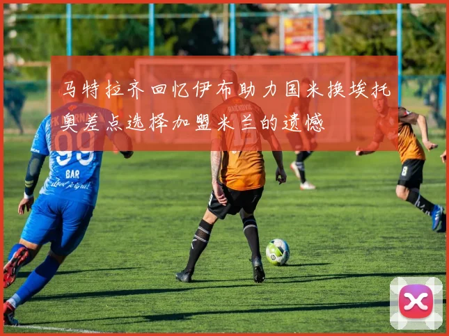 马特拉齐回忆伊布助力国米换埃托奥差点选择加盟米兰的遗憾