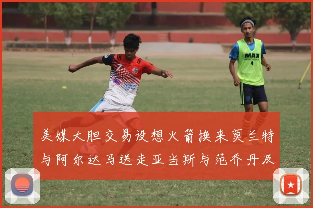 美媒大胆交易设想火箭换来莫兰特与阿尔达马送走亚当斯与范乔丹及两个选秀权
