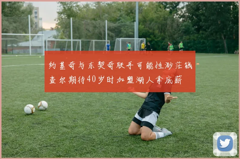约基奇与东契奇联手可能性渺茫钱查尔期待40岁时加盟湖人拿底薪