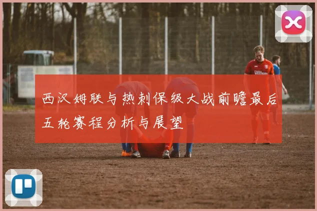 西汉姆联与热刺保级大战前瞻最后五轮赛程分析与展望