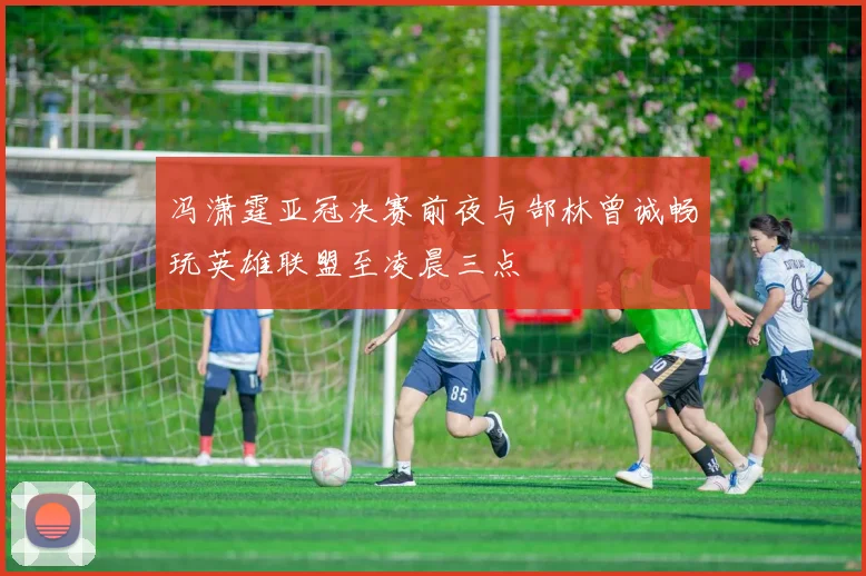 冯潇霆亚冠决赛前夜与郜林曾诚畅玩英雄联盟至凌晨三点