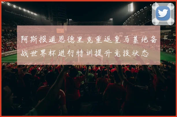 阿斯报道恩德里克重返皇马基地备战世界杯进行特训提升竞技状态