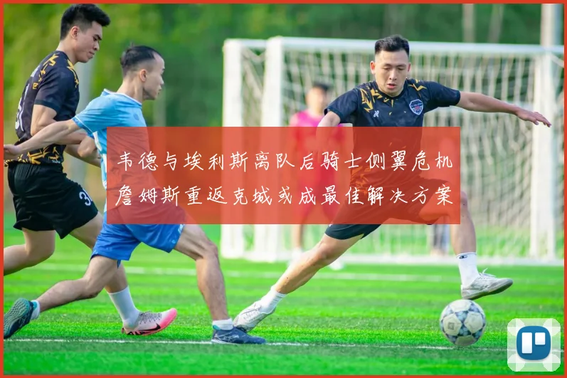 韦德与埃利斯离队后骑士侧翼危机詹姆斯重返克城或成最佳解决方案
