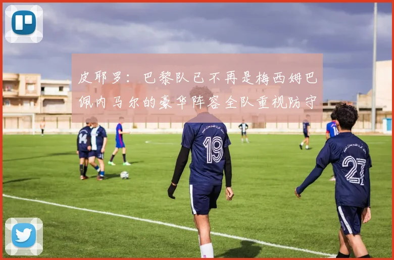皮耶罗：巴黎队已不再是梅西姆巴佩内马尔的豪华阵容全队重视防守