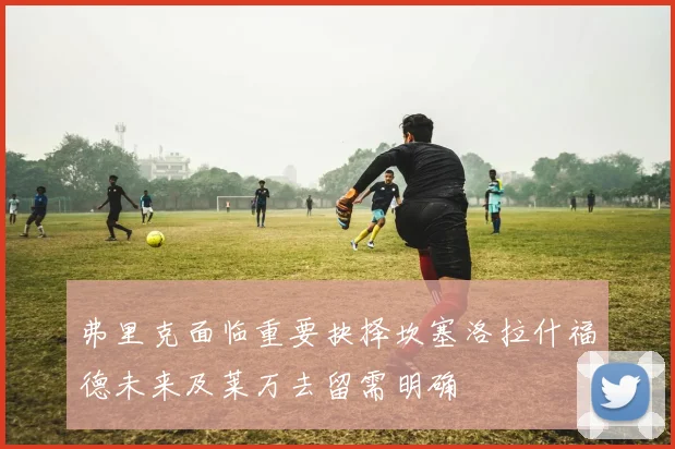 弗里克面临重要抉择坎塞洛拉什福德未来及莱万去留需明确