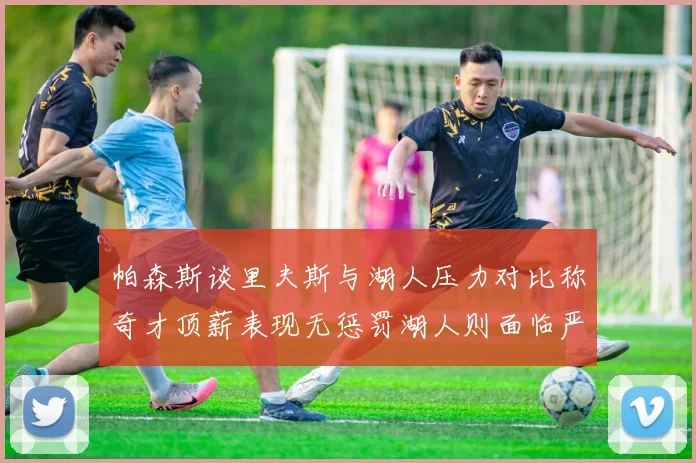 帕森斯谈里夫斯与湖人压力对比称奇才顶薪表现无惩罚湖人则面临严格审视