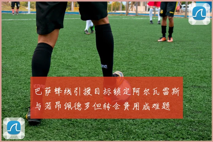 巴萨锋线引援目标锁定阿尔瓦雷斯与若昂佩德罗但转会费用成难题