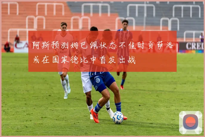 阿斯预测姆巴佩状态不佳时贡萨洛或在国家德比中首发出战