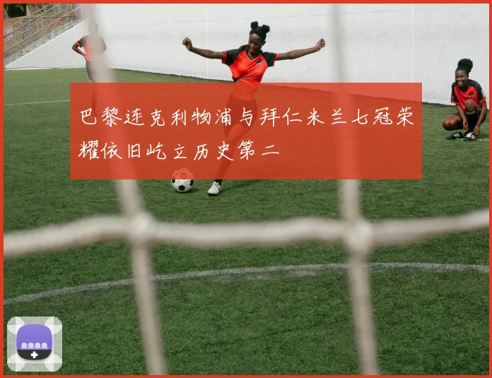 巴黎连克利物浦与拜仁米兰七冠荣耀依旧屹立历史第二