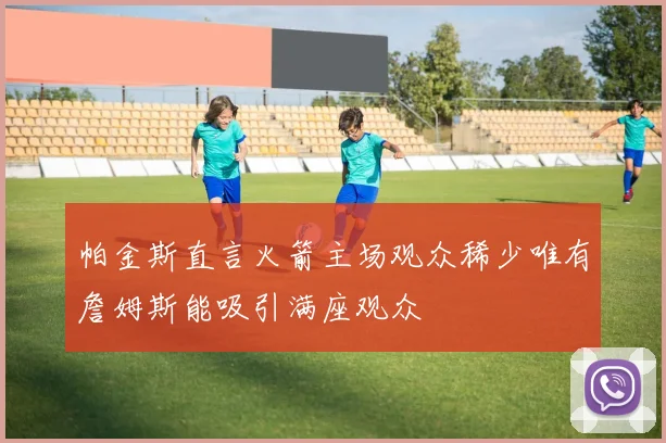 帕金斯直言火箭主场观众稀少唯有詹姆斯能吸引满座观众