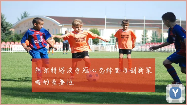 阿尔特塔谈夺冠心态转变与创新策略的重要性
